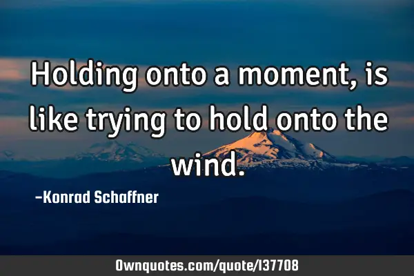 Holding onto a moment, is like trying to hold onto the