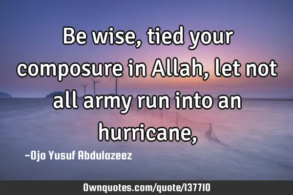 Be wise, tied your composure in Allah, let not all army run into an hurricane,