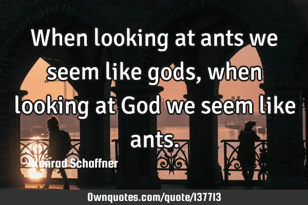 When looking at ants we seem like gods, when looking at God we seem like