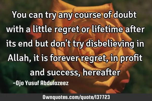 You can try any course of doubt with a little regret or lifetime after its end but don