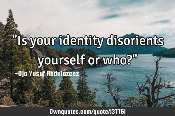 "Is your identity disorients yourself or who?"