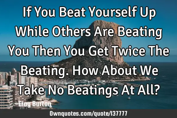 If You Beat Yourself Up While Others Are Beating You Then You Get Twice The Beating. How About We T