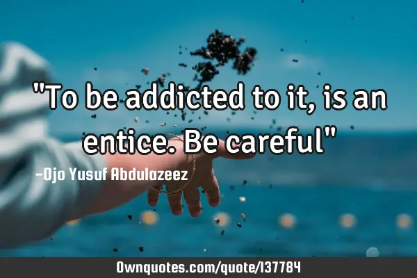"To be addicted to it, is an entice. Be careful"