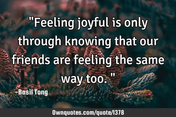 "Feeling joyful is only through knowing that our friends are feeling the same way too."