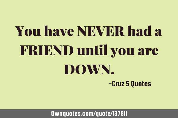 You have NEVER had a FRIEND until you are DOWN