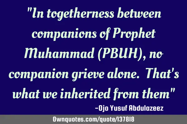 "In togetherness between companions of Prophet Muhammad (PBUH), no companion grieve alone. That