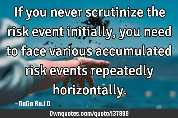 If you never scrutinize the risk event initially, you need to face various accumulated risk events