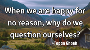 When we are happy for no reason, why do we question ourselves?