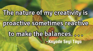 The nature of my creativity is proactive sometimes reactive to make the balances....