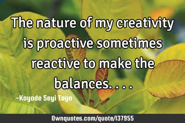 The nature of my creativity is proactive sometimes reactive to make the