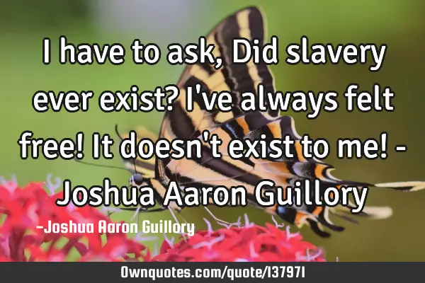 I have to ask, Did slavery ever exist? I