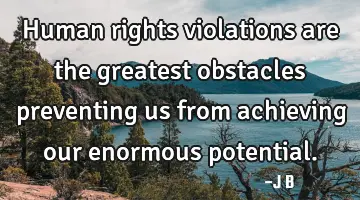 Human rights violations are the greatest obstacles preventing us from achieving our enormous