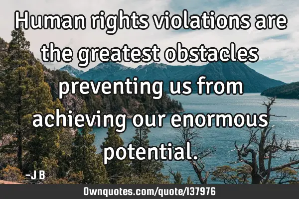 Human rights violations are the greatest obstacles preventing us from achieving our enormous
