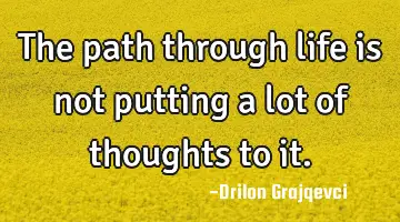 The path through life is not putting a lot of thoughts to it.