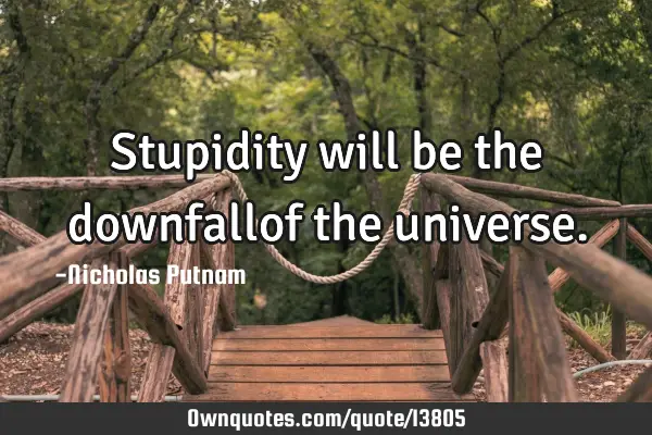 Stupidity will be the downfallof the