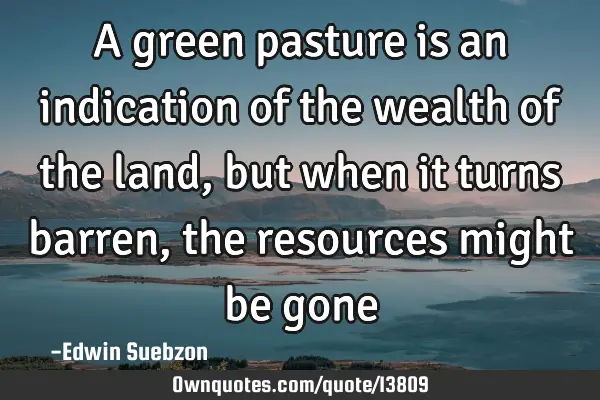 A green pasture is an indication of the wealth of the land, but when it turns barren, the resources