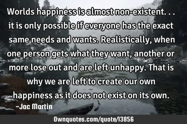 Worlds happiness is almost non-existent... it is only possible if everyone has the exact same needs
