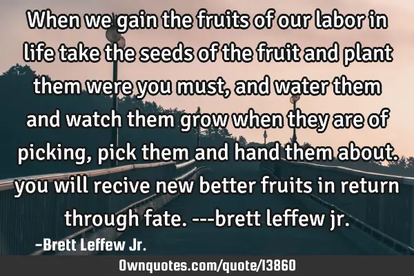 When we gain the fruits of our labor in life take the seeds of the fruit and plant them were you