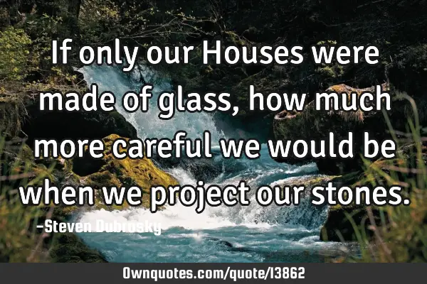 If only our Houses were made of glass, how much more careful we would be when we project our