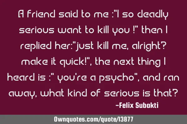 A friend said to me :"I so deadly serious want to kill you !" then I replied her:"just kill me,