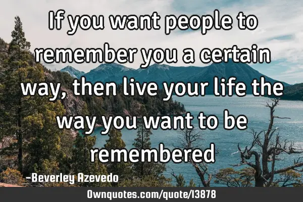 If you want people to remember you a certain way, then live your life the way you want to be
