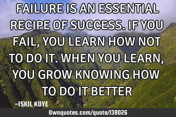 FAILURE IS AN ESSENTIAL RECIPE OF SUCCESS. IF YOU FAIL, YOU LEARN HOW NOT TO DO IT. WHEN YOU LEARN,