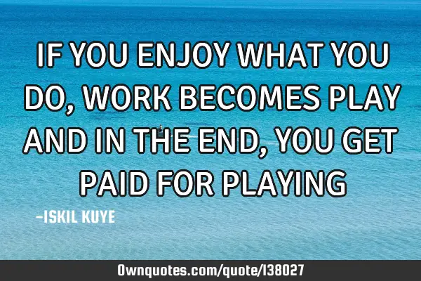 IF YOU ENJOY WHAT YOU DO, WORK BECOMES PLAY AND IN THE END, YOU GET PAID FOR PLAYING