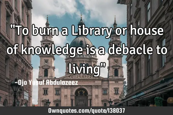 "To burn a Library or house of knowledge is a debacle to living"