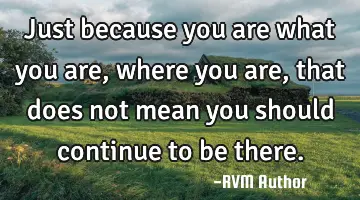 Just because you are what you are, where you are, that does not mean you should continue to be