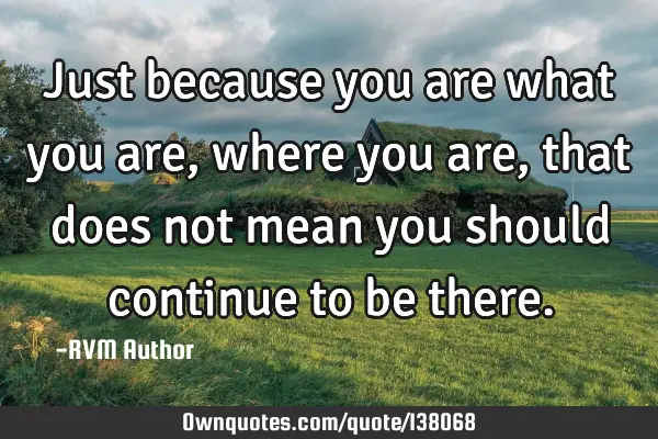 Just because you are what you are, where you are, that does not mean you should continue to be