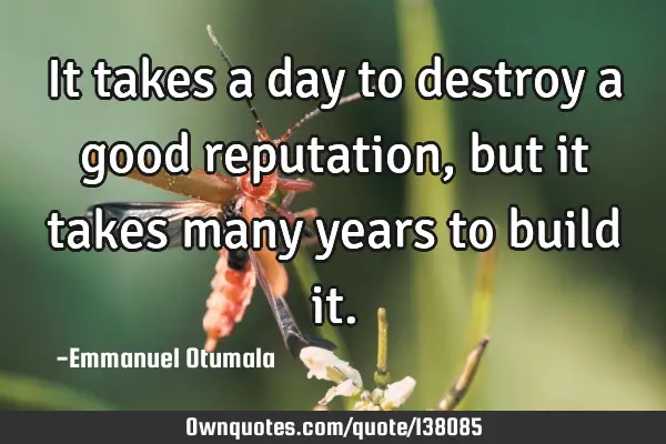 It takes a day to destroy a good reputation, but it takes many years to build