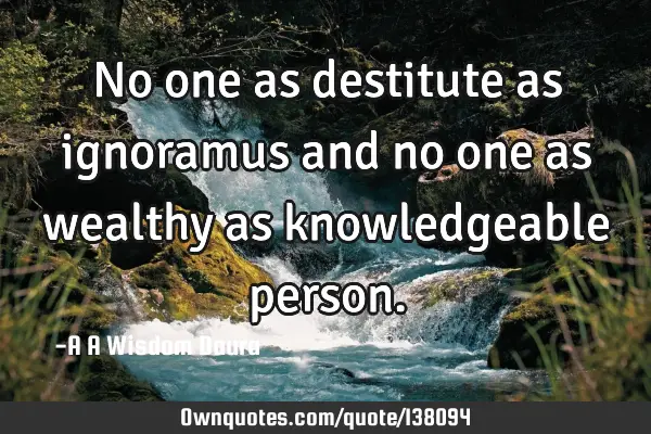 No one as destitute as ignoramus and no one as wealthy as knowledgeable