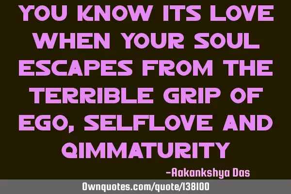You know its love when your soul escapes from the terrible grip of ego,selflove and