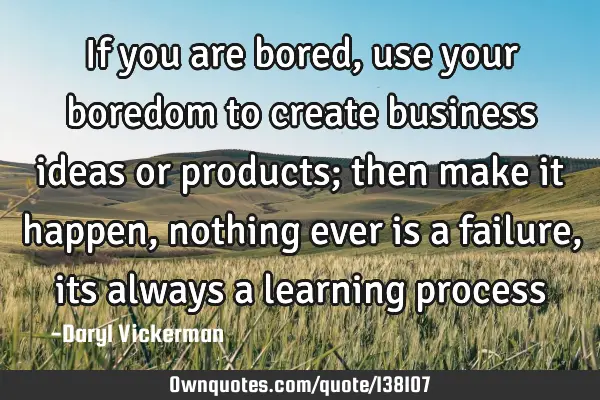 If you are bored, use your boredom to create business ideas or products; then make it happen,