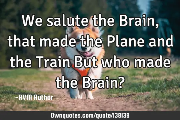 We salute the Brain, that made the Plane and the Train…But who made the Brain?