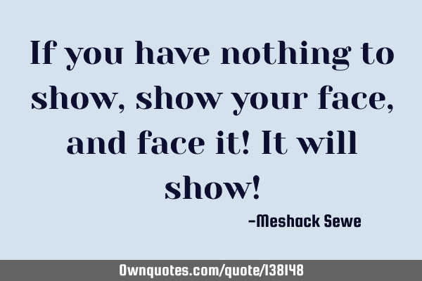 If you have nothing to show, show your face, and face it! It will show!
