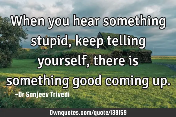 When you hear something stupid, keep telling yourself, there is something good coming