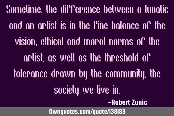 Sometime, the difference between a lunatic and an artist is in the fine balance of the vision,