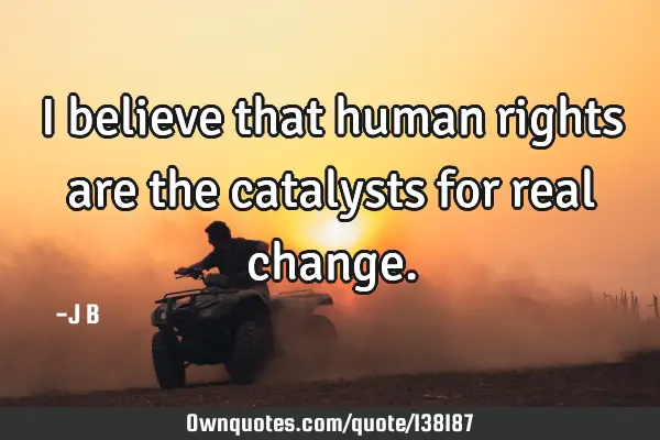 I believe that human rights are the catalysts for real