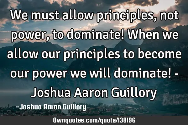 We must allow principles, not power, to dominate! When we allow our principles to become our power