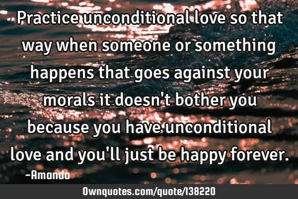 Practice unconditional love so that way when someone or something happens that goes against your