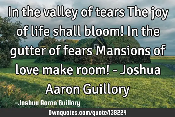 In the valley of tears The joy of life shall bloom! In the gutter of fears Mansions of love make