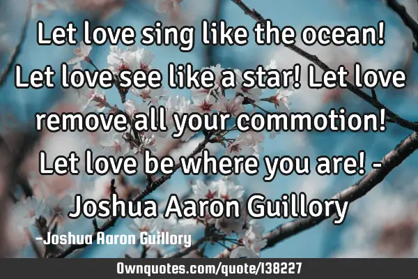 Let love sing like the ocean! Let love see like a star! Let love remove all your commotion! Let