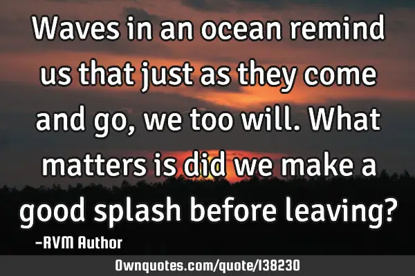 Waves in an ocean remind us that just as they come and go, we too will. What matters is did we make