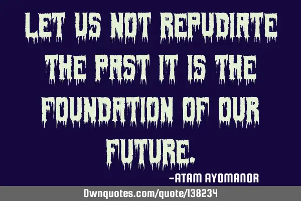 Let US NOT Repudiate The PAST IT IS The FOUNDATION Of OUR FUTURE