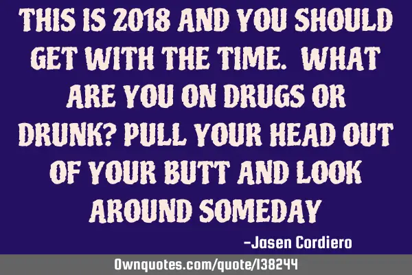 THIS IS 2018 AND YOU SHOULD GET WITH THE TIME. WHAT ARE YOU ON DRUGS OR DRUNK? PULL YOUR HEAD OUT OF