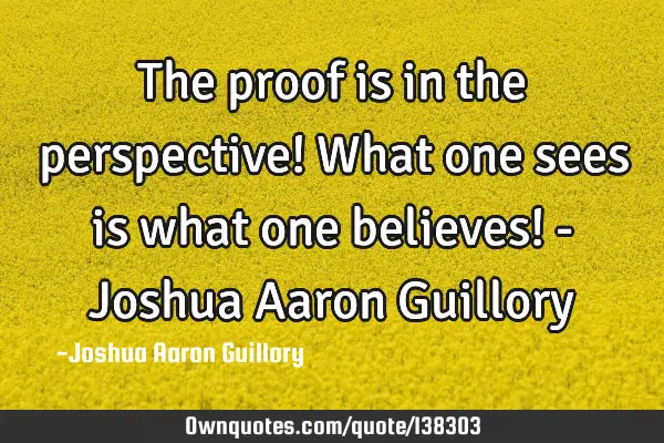 The proof is in the perspective! What one sees is what one believes! - Joshua Aaron G
