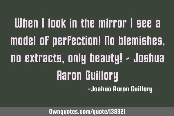 When I look in the mirror I see a model of perfection! No blemishes, no extracts, only beauty! - J