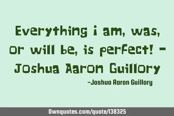 Everything I am, was, or will be, is perfect! - Joshua Aaron G