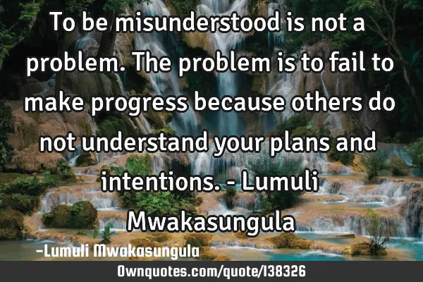 To be misunderstood is not a problem. The problem is to fail to make progress because others do not